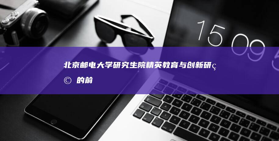 北京邮电大学研究生院：精英教育与创新研究的前沿阵地